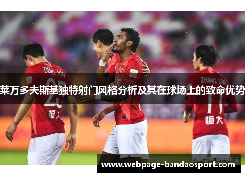 莱万多夫斯基独特射门风格分析及其在球场上的致命优势