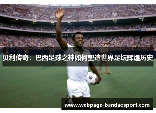 贝利传奇：巴西足球之神如何塑造世界足坛辉煌历史