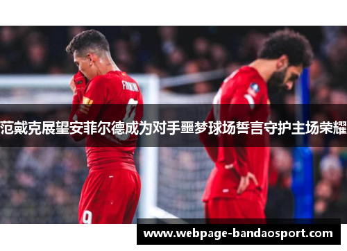 范戴克展望安菲尔德成为对手噩梦球场誓言守护主场荣耀