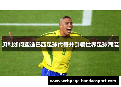 贝利如何塑造巴西足球传奇并引领世界足球潮流 贝利如何塑造巴西足球传奇并引领世界足球潮流