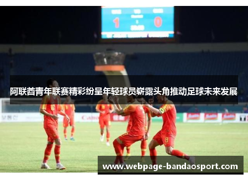 阿联酋青年联赛精彩纷呈年轻球员崭露头角推动足球未来发展 阿联酋青年联赛精彩纷呈年轻球员崭露头角推动足球未来发展