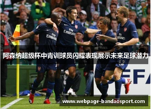 阿森纳超级杯中青训球员闪耀表现展示未来足球潜力 阿森纳超级杯中青训球员闪耀表现展示未来足球潜力