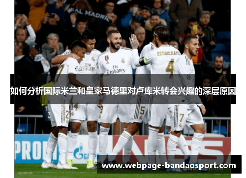 如何分析国际米兰和皇家马德里对卢库米转会兴趣的深层原因